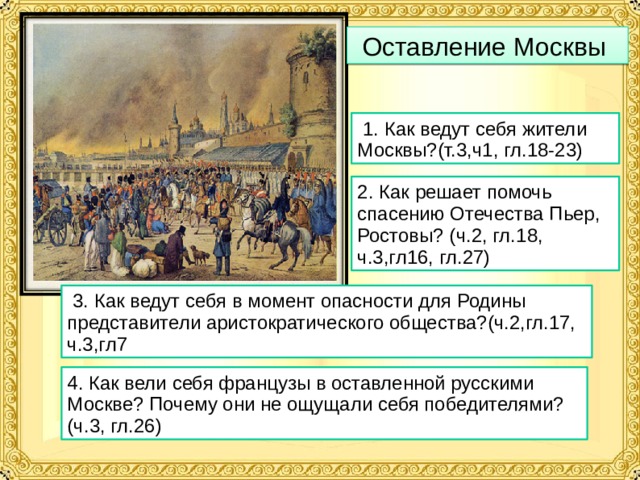 Оставление Москвы  1. Как ведут себя жители Москвы?(т.3,ч1, гл.18-23) 2. Как решает помочь спасению Отечества Пьер, Ростовы? (ч.2, гл.18, ч.3,гл16, гл.27)  3. Как ведут себя в момент опасности для Родины представители аристократического общества?(ч.2,гл.17, ч.3,гл7 4. Как вели себя французы в оставленной русскими Москве? Почему они не ощущали себя победителями?(ч.3, гл.26)  
