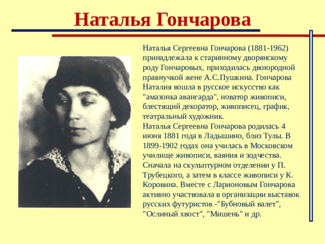 Наталья Гончарова Наталья Сергеевна Гончарова (1881-1962) принадлежала к старинному дворянскому роду Гончаровых, приходилась двоюродной правнучкой жене А.С.Пушкина. Гончарова Наталия вошла в русское искусство как 