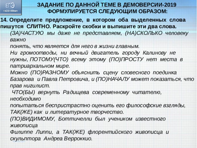 Задание по данной теме в демоверсии-2019 формулируется следующим образом: 14. Определите предложение, в котором оба выделенных слова пишутся СЛИТНО. Раскройте скобки и выпишите эти два слова. (ЗА)ЧАСТУЮ мы даже не представляем, (НА)СКОЛЬКО человеку важно понять, что является для него в жизни главным. Ни громоотводы, ни вечный двигатель городу Калинову не нужны, ПОТОМУ(ЧТО) всему этому (ПО)ПРОСТУ нет места в патриархальном мире. Можно (ПО)РАЗНОМУ объяснить сцену словесного поединка Базарова и Павла Петровича, и (ПО)НАЧАЛУ может показаться, что прав нигилист.  ЧТО(БЫ) вернуть Радищева современному читателю, необходимо попытаться беспристрастно оценить его философские взгляды, ТАК(ЖЕ) как и литературное творчество. (ПО)ВИДИМОМУ, Боттичелли был учеником известного живописца Филиппе Липпи, а ТАК(ЖЕ) флорентийского живописца и скульптора Андреа Верроккио. 