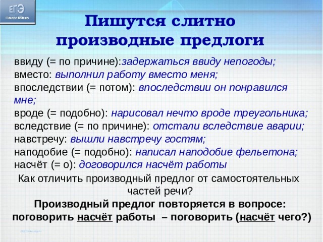 Пишутся слитно производные предлоги ввиду (= по причине): задержаться ввиду непогоды; вместо: выполнил работу вместо меня; впоследствии (= потом): впоследствии он понравился мне; вроде (= подобно): нарисовал нечто вроде треугольника; вследствие (= по причине): отстали вследствие аварии; навстречу: вышли навстречу гостям; наподобие (= подобно): написал наподобие фельетона; насчёт (= о): договорился насчёт работы Как отличить производный предлог от самостоятельных частей речи? Производный предлог повторяется в вопросе:  поговорить насчёт работы – поговорить ( насчёт чего?)  