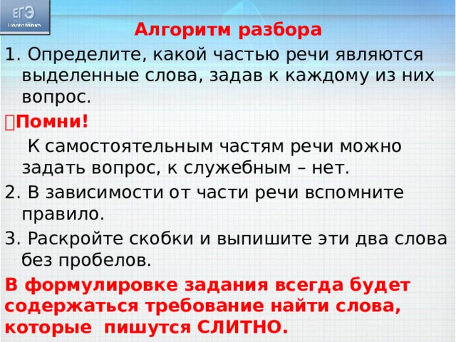 Алгоритм разбора 1. Определите, какой частью речи являются выделенные слова, задав к каждому из них вопрос.  Помни!  К самостоятельным частям речи можно задать вопрос, к служебным – нет. 2. В зависимости от части речи вспомните правило. 3. Раскройте скобки и выпишите эти два слова без пробелов. В формулировке задания всегда будет содержаться требование найти слова, которые пишутся СЛИТНО. 14 