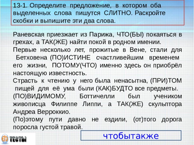 13-1. Определите предложение, в котором оба выделенных слова пишутся СЛИТНО. Раскройте скобки и выпишите эти два слова. Раневская приезжает из Парижа, ЧТО(БЫ) покаяться в грехах, а ТАК(ЖЕ) найти покой в родном имении. Первые несколько лет, прожитые в Вене, стали для Бетховена (ПО)ИСТИНЕ счастливейшим временем его жизни, ПОТОМУ(ЧТО) именно здесь он приобрёл настоящую известность. Страсть к чтению у него была ненасытна, (ПРИ)ТОМ пищей для её ума были (КАК)БУДТО все предметы. (ПО)ВИДИМОМУ, Боттичелли был учеником живописца Филиппе Липпи, а ТАК(ЖЕ) скульптора Андреа Верроккио. (По)этому пути давно не ездили, (от)того дорога поросла густой травой. чтобытакже 14 