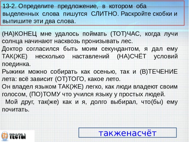 13-2. Определите предложение, в котором оба выделенных слова пишутся СЛИТНО. Раскройте скобки и выпишите эти два слова. (НА)КОНЕЦ мне удалось поймать (ТОТ)ЧАС, когда лучи солнца начинают насквозь пронизывать лес. Доктор согласился быть моим секундантом, я дал ему ТАК(ЖЕ) несколько наставлений (НА)СЧЁТ условий поединка. Рыжики можно собирать как осенью, так и (В)ТЕЧЕНИЕ лета: всё зависит (ОТ)ТОГО, какое лето. Он владел языком ТАК(ЖЕ) легко, как люди владеют своим голосом, (ПО)ТОМУ что учился языку у простых людей.  Мой друг, так(же) как и я, долго выбирал, что(бы) ему почитать. такженасчёт 