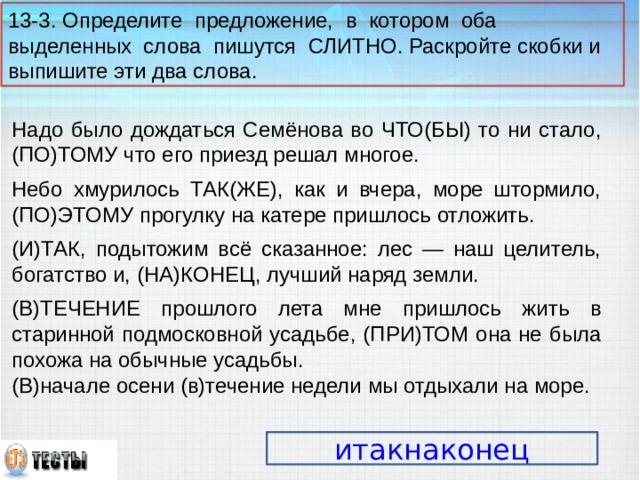 13-3. Определите предложение, в котором оба выделенных слова пишутся СЛИТНО. Раскройте скобки и выпишите эти два слова. Надо было дождаться Семёнова во ЧТО(БЫ) то ни стало, (ПО)ТОМУ что его приезд решал многое. Небо хмурилось ТАК(ЖЕ), как и вчера, море штормило, (ПО)ЭТОМУ прогулку на катере пришлось отложить. (И)ТАК, подытожим всё сказанное: лес — наш целитель, богатство и, (НА)КОНЕЦ, лучший наряд земли. (В)ТЕЧЕНИЕ прошлого лета мне пришлось жить в старинной подмосковной усадьбе, (ПРИ)ТОМ она не была похожа на обычные усадьбы. (В)начале осени (в)течение недели мы отдыхали на море. итакнаконец 