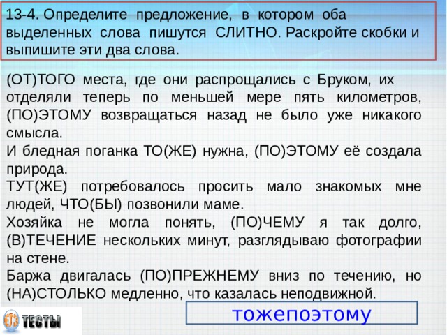 13-4. Определите предложение, в котором оба выделенных слова пишутся СЛИТНО. Раскройте скобки и выпишите эти два слова. (ОТ)ТОГО места, где они распрощались с Бруком, их отделяли теперь по меньшей мере пять километров, (ПО)ЭТОМУ возвращаться назад не было уже никакого смысла. И бледная поганка ТО(ЖЕ) нужна, (ПО)ЭТОМУ её создала природа. ТУТ(ЖЕ) потребовалось просить мало знакомых мне людей, ЧТО(БЫ) позвонили маме. Хозяйка не могла понять, (ПО)ЧЕМУ я так долго, (В)ТЕЧЕНИЕ нескольких минут, разглядываю фотографии на стене. Баржа двигалась (ПО)ПРЕЖНЕМУ вниз по течению, но (НА)СТОЛЬКО медленно, что казалась неподвижной. тожепоэтому 