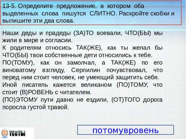 13-5. Определите предложение, в котором оба выделенных слова пишутся СЛИТНО. Раскройте скобки и выпишите эти два слова. Наши деды и прадеды (ЗА)ТО воевали, ЧТО(БЫ) мы жили в мире и согласии. К родителям относись ТАК(ЖЕ), как ты желал бы ЧТО(БЫ) твои собственные дети относились к тебе. ПО(ТОМУ), как он замолчал, а ТАК(ЖЕ) по его виноватому взгляду, Серпилин почувствовал, что перед ним стоит человек, не умеющий защитить себя. Иной писатель кажется великаном (ПО)ТОМУ, что стоит (В)РОВЕНЬ с читателем. (ПО)ЭТОМУ пути давно не ездили, (ОТ)ТОГО дорога поросла густой травой. потомувровень 14 