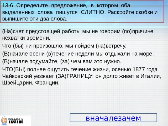 13-6. Определите предложение, в котором оба выделенных слова пишутся СЛИТНО. Раскройте скобки и выпишите эти два слова. (На)счет предстоящей работы мы не говорим (по)причине нехватки времени. Что (бы) ни произошло, мы пойдем (на)встречу. (В)начале осени (в)течение недели мы отдыхали на море. (В)начале подумайте, (за) чем вам это нужно. ЧТО(БЫ) полнее ощутить течение жизни, осенью 1877 года Чайковский уезжает (ЗА)ГРАНИЦУ: он долго живет в Италии, Швейцарии, Франции. вначалезачем 14 