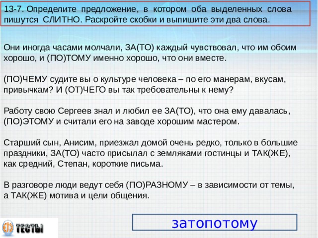 13-7. Определите предложение, в котором оба выделенных слова пишутся СЛИТНО. Раскройте скобки и выпишите эти два слова. Они иногда часами молчали, ЗА(ТО) каждый чувствовал, что им обоим хорошо, и (ПО)ТОМУ именно хорошо, что они вместе. (ПО)ЧЕМУ судите вы о культуре человека – по его манерам, вкусам, привычкам? И (ОТ)ЧЕГО вы так требовательны к нему? Работу свою Сергеев знал и любил ее ЗА(ТО), что она ему давалась, (ПО)ЭТОМУ и считали его на заводе хорошим мастером. Старший сын, Анисим, приезжал домой очень редко, только в большие праздники, ЗА(ТО) часто присылал с земляками гостинцы и ТАК(ЖЕ), как средний, Степан, короткие письма. В разговоре люди ведут себя (ПО)РАЗНОМУ – в зависимости от темы, а ТАК(ЖЕ) мотива и цели общения. затопотому 