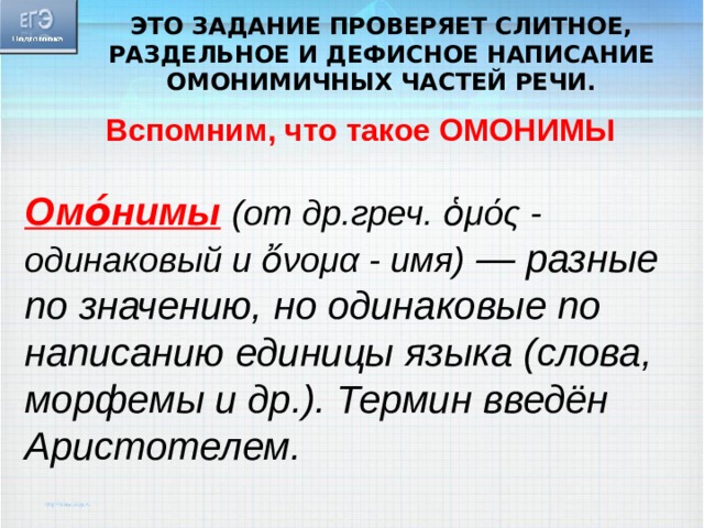 Это задание проверяет слитное, раздельное и дефисное написание омонимичных частей речи. Вспомним, что такое ОМОНИМЫ Омо́нимы  (от др.греч. ὁμός - одинаковый и ὄνομα - имя) — разные по значению, но одинаковые по написанию единицы языка (слова, морфемы и др.). Термин введён Аристотелем. 