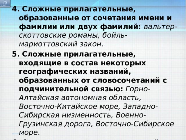 4.   Сложные прилагательные, образованные от сочетания имени и фамилии или двух фамилий:  вальтер-скоттовские романы, бойль-мариоттовский закон . 5.   Сложные прилагательные, входящие в состав некоторых географических названий, образованных от словосочетаний с подчинительной связью:   Горно-Алтайская автономная область, Восточно-Китайское море, Западно-Сибирская низменность, Военно-Грузинская дорога, Восточно-Сибирское море . 6.  Сложные прилагательные с первой иноязычной частью на  -ико : лексико-грамматический, историко-архивный . 