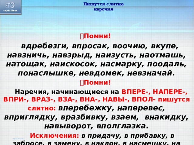 Пишутся слитно наречия  Помни!  вдребезги, впросак, воочию, вкупе, навзничь, навзрыд, наизусть, наотмашь, натощак, наискосок, насмарку, поодаль, понаслышке, невдомек, невзначай.  Помни!  Наречия, начинающиеся на ВПЕРЕ-, НАПЕРЕ-, ВПРИ-, ВРАЗ-, ВЗА-, ВНА-, НАВЫ-, ВПОЛ- пишутся слитно: вперебежку, наперевес, вприглядку, вразбивку, взаем, внакидку, навыворот, вполглазка.  Исключения: в придачу, в прибавку, в забросе, в замену, в наклон, в насмешку, на выбор, на выучку, на выручку, на вырост. 