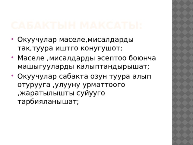 Сабактын максаты: Окуучулар маселе,мисалдарды так,туура иштго конугушот; Маселе ,мисалдарды эсептоо боюнча машыгууларды калыптандырышат; Окуучулар сабакта озун туура алып отурууга ,улууну урматтоого ,жаратылышты суйууго тарбияланышат; 