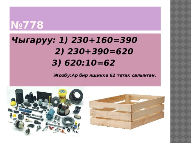 № 778 Чыгаруу: 1) 230+160=390  2) 230+390=620  3) 620:10=62   Жообу:Ар бир ящикке 62 тетик салынган . 