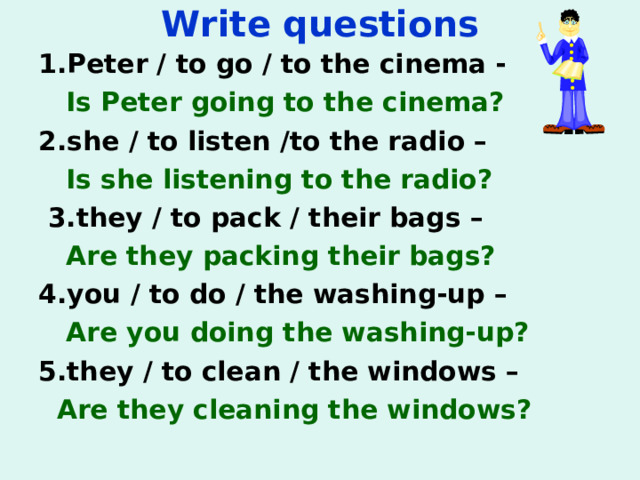 Write questions 1. Peter / to go / to the cinema -   Is Peter going to the cinema? 2. she / to listen /to the radio –  Is she listening to the radio?   3. they / to pack / their bags –  Are they packing their bags?   4. you / to do / the washing-up –  Are you doing the washing-up?   5. they / to clean / the windows –  Are they cleaning the windows?     