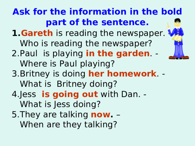 Ask for the information in the bold part of the sentence. 1. Gareth  is reading the news paper. -   Who is reading the news paper ? 2.Paul is playing  in the garden . -   Where is Paul playing ? 3. Britney is doing  her homework . -   What is Britney doing ? 4.Jess    is going out with Dan. -   What is Jess doing? 5. They are talking   now . –  When are they talking?   
