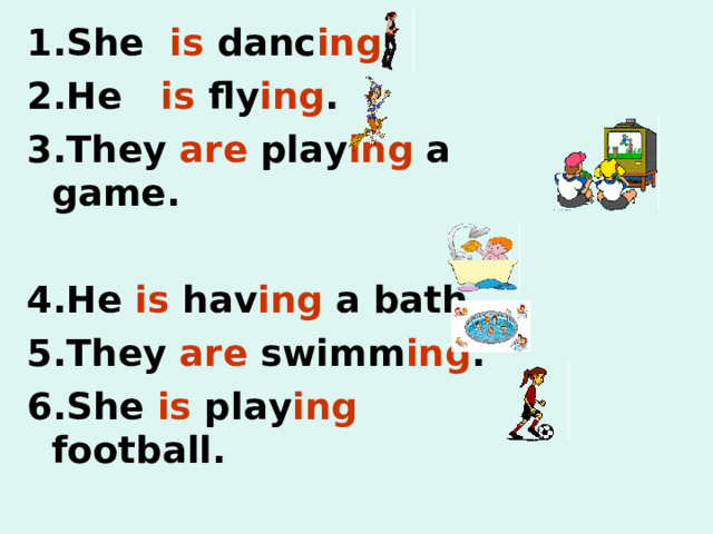 1. She is danc ing . 2.He is fly ing . 3.They are play ing a game.  4.He is hav ing a bath. 5.They are swimm ing . 6.She is play ing football. 