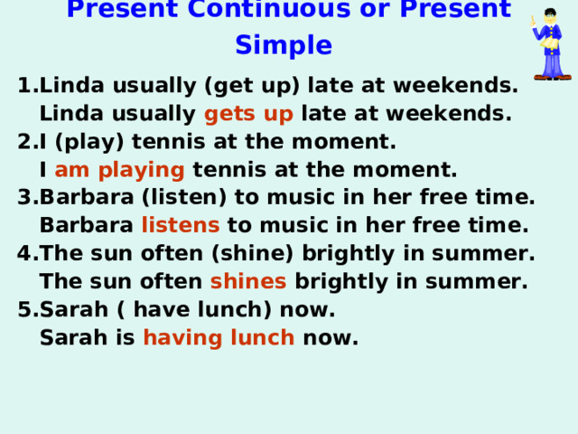 Present Continuous or Present Simple  1.Linda usually (get up) late at weekends.  Linda usually gets up late at weekends. 2.I (play) tennis at the moment.  I am playing tennis at the moment. 3.Barbara (listen) to music in her free time.  Barbara listens to music in her free time. 4.The sun often (shine) brightly in summer.  The sun often shines brightly in summer. 5.Sarah ( have lunch) now.  Sarah is having lunch now. 