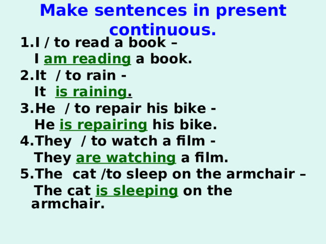 M ake sentences in present с ontinuous .   1. I / to read a book –  I am reading a book. 2. It  / to rain -   It is raining . 3. He  / to repair his bike -   He is repairing his bike. 4. They  / to watch a film -   They are watching a film. 5. The  cat /to sleep on the arm chair –  The cat is sleeping on the armchair.   