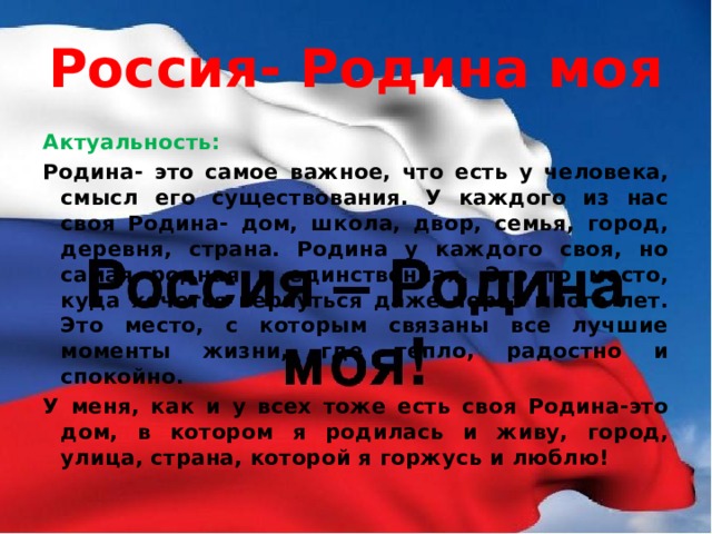 Россия- Родина моя Актуальность: Родина- это самое важное, что есть у человека, смысл его существования. У каждого из нас своя Родина- дом, школа, двор, семья, город, деревня, страна. Родина у каждого своя, но самая родная и единственная. Это то место, куда хочется вернуться даже через много лет. Это место, с которым связаны все лучшие моменты жизни, где тепло, радостно и спокойно. У меня, как и у всех тоже есть своя Родина-это дом, в котором я родилась и живу, город, улица, страна, которой я горжусь и люблю! 