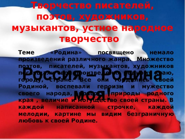 Творчество писателей, поэтов, художников, музыкантов, устное народное творчество  Теме «Родина» посвящено немало произведений различного жанра. Множество поэтов, писателей, музыкантов, художников посвящали свои произведения родному краю, городу, стране. Все они гордились своей Родиной, воспевали героизм и мужество своего народа, красоту природы родного края , величие и могущество своей страны. В каждой написанной строчке, каждой мелодии, картине мы видим безграничную любовь к своей Родине. 