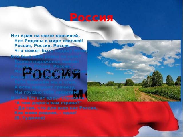 Россия Нет края на свете красивей,  Нет Родины в мире светлей!  Россия, Россия, Россия, –  Что может быть сердцу милей? Кто был тебе равен по силе?  Терпел пораженья любой!  Россия, Россия, Россия, –  Мы в горе и счастье – с тобой! Россия! Как Синюю птицу,  Тебя бережём мы и чтим,  А если нарушат границу,  Мы грудью тебя защитим! И если бы нас вдруг спросили:  