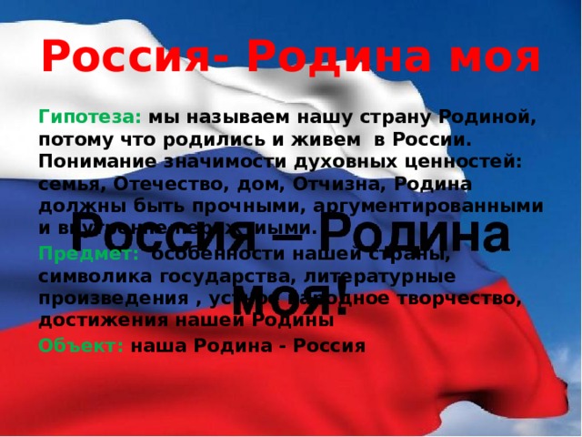 Россия- Родина моя Гипотеза: мы называем нашу страну Родиной, потому что родились и живем в России. Понимание значимости духовных ценностей: семья, Отечество, дом, Отчизна, Родина должны быть прочными, аргументированными и внутренне пережтиыми. Предмет:  особенности нашей страны, символика государства, литературные произведения , устное народное творчество, достижения нашей Родины Объект: наша Родина - Россия 