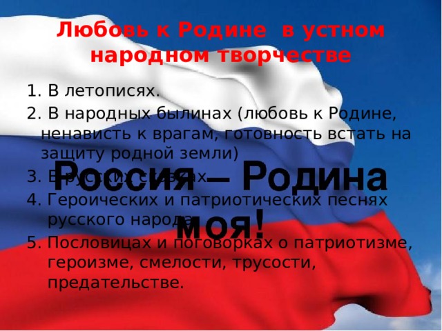 Любовь к Родине в устном народном творчестве 1. В летописях. 2. В народных былинах (любовь к Родине, ненависть к врагам, готовность встать на защиту родной земли) 3. В русских сказках. Героических и патриотических песнях русского народа Пословицах и поговорках о патриотизме, героизме, смелости, трусости, предательстве. 