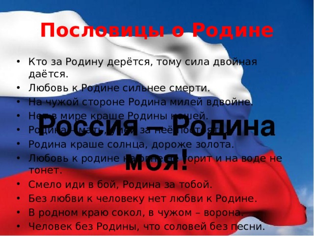 Пословицы о Родине Кто за Родину дерётся, тому сила двойная даётся. Любовь к Родине сильнее смерти. На чужой стороне Родина милей вдвойне. Нет в мире краше Родины нашей. Родина – мать, умей за неё постоять. Родина краше солнца, дороже золота. Любовь к родине на огне не горит и на воде не тонет. Смело иди в бой, Родина за тобой. Без любви к человеку нет любви к Родине. В родном краю сокол, в чужом – ворона. Человек без Родины, что соловей без песни. Где не жить – Родине служить. 