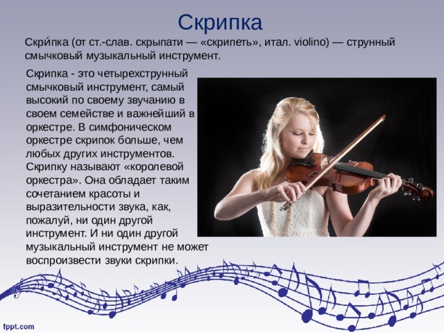 Скрипка Скри́пка (от ст.‑слав. скрыпати — «скрипеть», итал. violino) — струнный смычковый музыкальный инструмент. Скрипка - это четырехструнный смычковый инструмент, самый высокий по своему звучанию в своем семействе и важнейший в оркестре. В симфоническом оркестре скрипок больше, чем любых других инструментов. Скрипку называют «королевой оркестра». Она обладает таким сочетанием красоты и выразительности звука, как, пожалуй, ни один другой инструмент. И ни один другой музыкальный инструмент не может воспроизвести звуки скрипки. 