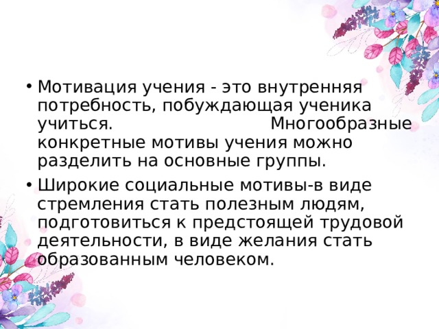 Мотивация учения - это внутренняя потребность, побуждающая ученика учиться. Многообразные конкретные мотивы учения можно разделить на основные группы. Широкие социальные мотивы-в виде стремления стать полезным людям, подготовиться к предстоящей трудовой деятельности, в виде желания стать образованным человеком.    