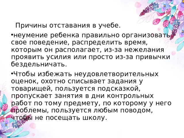  Причины отставания в учебе. неумение ребенка правильно организовать свое поведение, распределить время, которым он располагает, из-за нежелания проявить усилия или просто из-за привычки бездельничать. Чтобы избежать неудовлетворительных оценок, охотно списывает задания у товарищей, пользуется подсказкой, пропускает занятия в дни контрольных работ по тому предмету, по которому у него проблемы, пользуется любым поводом, чтобы не посещать школу. 