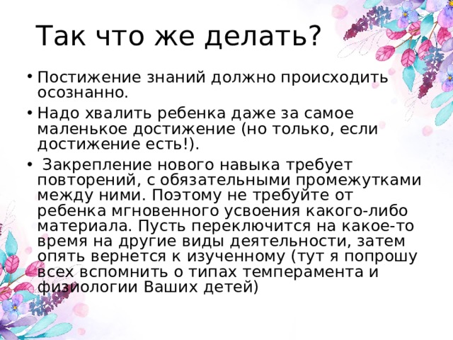 Так что же делать?   Постижение знаний должно происходить осознанно. Надо хвалить ребенка даже за самое маленькое достижение (но только, если достижение есть!).  Закрепление нового навыка требует повторений, с обязательными промежутками между ними. Поэтому не требуйте от ребенка мгновенного усвоения какого-либо материала. Пусть переключится на какое-то время на другие виды деятельности, затем опять вернется к изученному (тут я попрошу всех вспомнить о типах темперамента и физиологии Ваших детей) 