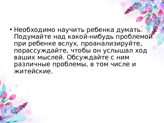 Необходимо научить ребенка думать. Подумайте над какой-нибудь проблемой при ребенке вслух, проанализируйте, порассуждайте, чтобы он услышал ход ваших мыслей. Обсуждайте с ним различные проблемы, в том числе и житейские. 