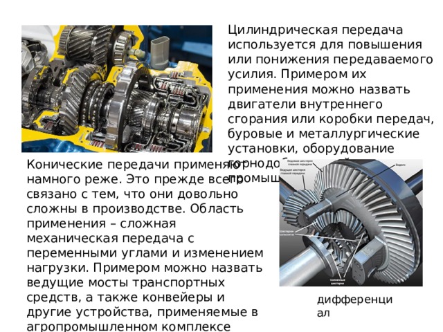 Цилиндрическая передача используется для повышения или понижения передаваемого усилия. Примером их применения можно назвать двигатели внутреннего сгорания или коробки передач, буровые и металлургические установки, оборудование горнодобывающей промышленности. Конические передачи применяют намного реже. Это прежде всего связано с тем, что они довольно сложны в производстве. Область применения – сложная механическая передача с переменными углами и изменением нагрузки. Примером можно назвать ведущие мосты транспортных средств, а также конвейеры и другие устройства, применяемые в агропромышленном комплексе дифференциал 