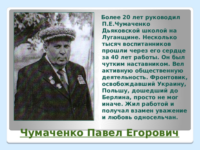  Более 20 лет руководил П.Е.Чумаченко Дьяковской школой на Луганщине. Несколько тысяч воспитанников прошли через его сердце за 40 лет работы. Он был чутким наставником. Вел активную общественную деятельность. Фронтовик, освобождавший Украину, Польшу, дошедший до Берлина, просто не мог иначе. Жил работой и получал взамен уважение и любовь односельчан .  Чумаченко Павел Егорович 