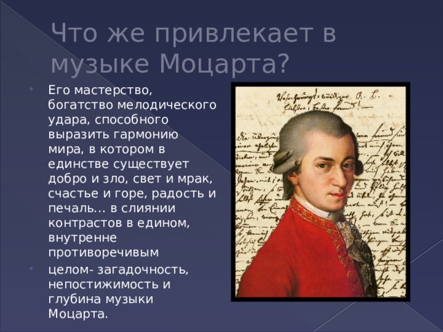 Что же привлекает в музыке Моцарта? Его мастерство, богатство мелодического удара, способного выразить гармонию мира, в котором в единстве существует добро и зло, свет и мрак, счастье и горе, радость и печаль… в слиянии контрастов в едином, внутренне противоречивым целом- загадочность, непостижимость и глубина музыки Моцарта. 