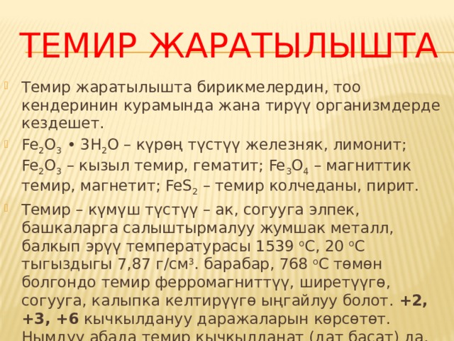 Темир жаратылышта Темир жаратылышта бирикмелердин, тоо кендеринин курамында жана тирүү организмдерде кездешет. Fe 2 O 3  • 3H 2 O – күрɵң түстүү железняк, лимонит; Fe 2 O 3  – кызыл темир, гематит; Fe 3 O 4  – магниттик темир, магнетит; FeS 2  – темир колчеданы, пирит. Темир – күмүш түстүү – ак, согууга элпек, башкаларга салыштырмалуу жумшак металл, балкып эрүү температурасы 1539  о С, 20  о С тыгыздыгы 7,87 г/см 3 . барабар, 768  о С тɵмɵн болгондо темир ферромагниттүү, ширетүүгɵ, согууга, калыпка келтирүүгɵ ыңгайлуу болот.  +2, +3, +6  кычкылдануу даражаларын кɵрсɵтɵт. Нымдуу абада темир кычкылданат (дат басат) да, Fe +2  жана Fe +3  бирикмелерин пайда кылат. Темир амфотердүү металл. . 