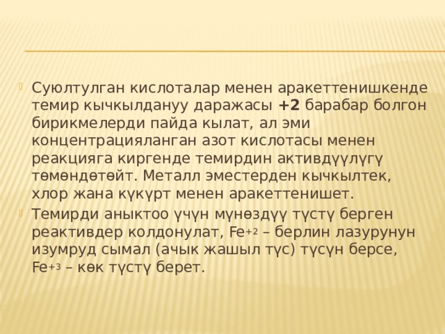 Суюлтулган кислоталар менен аракеттенишкенде темир кычкылдануу даражасы  +2  барабар болгон бирикмелерди пайда кылат, ал эми концентрацияланган азот кислотасы менен реакцияга киргенде темирдин активдүүлүгү тɵмɵндɵтɵйт. Металл эместерден кычкылтек, хлор жана күкүрт менен аракеттенишет. Темирди аныктоо үчүн мүнɵздүү түстү берген реактивдер колдонулат, Fe +2  – берлин лазурунун изумруд сымал (ачык жашыл түс) түсүн берсе, Fe +3  – кɵк түстү берет. 
