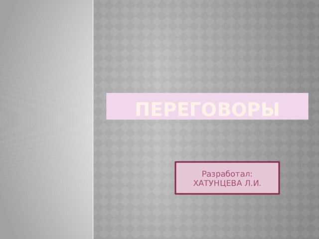 Переговоры Разработал: ХАТУНЦЕВА Л.И. 