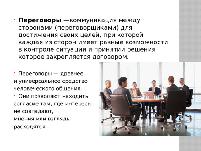 Переговоры  —коммуникация между сторонами (переговорщиками) для достижения своих целей, при которой каждая из сторон имеет равные возможности в контроле ситуации и принятии решения которое закрепляется договором. Переговоры — древнее и универсальное средство человеческого общения. Они позволяют находить согласие там, где интересы не совпадают, мнения или взгляды расходятся. 
