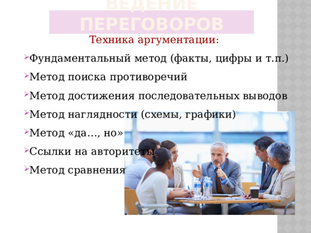 Ведение переговоров Техника аргументации: Фундаментальный метод (факты, цифры и т.п.) Метод поиска противоречий Метод достижения последовательных выводов Метод наглядности (схемы, графики) Метод «да…, но» Ссылки на авторитеты Метод сравнения 