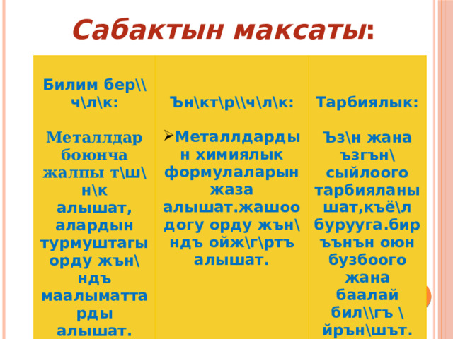Сабактын максаты :    Билим бер\\ч\л\к :    Металлдар боюнча жалпы т \ш\н\к Ън\кт\р\\ч\л\к:  алышат,  Тарбиялык: алардын турмуштагы орду жън\ндъ маалыматтарды алышат. Металлдардын химиялык формулаларын жаза алышат.жашоодогу орду жън\ндъ ойж\г\ртъ алышат.   Ъз\н жана ъзгън\ сыйлоого тарбияланышат,къё\л бурууга.биръънън оюн бузбоого жана баалай бил\\гъ \йрън\шът. 