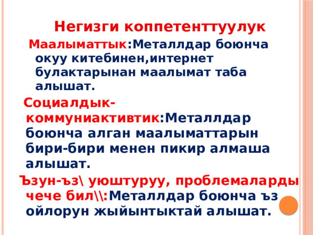 Негизги коппетенттуулук Маалыматтык :Металлдар боюнча окуу китебинен,интернет булактарынан маалымат таба алышат.  Социалдык-коммуниактивтик :Металлдар боюнча алган маалыматтарын бири-бири менен пикир алмаша алышат. Ъзун-ъз\ уюштуруу, проблемаларды чече бил\\: Металлдар боюнча ъз ойлорун жыйынтыктай алышат. 