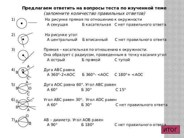 Предлагаем ответить на вопросы теста по изученной теме (запомните количество правильных ответов) 1) На  рисунке прямая по отношению к окружности  А секущая Б касательная С нет правильного ответа 2) На рисунке угол  А центральный Б вписанный С нет правильного ответа 3) Прямая – касательная по отношению к окружности.  Она образует с радиусом, проведенным в точку касания угол  А острый Б прямой С тупой 4) Дуга АВС равна  А 360 °-25) Дуга АОС равна 60°. Угол АВС равен  А 60° Б 30° С 15° 6) Угол АВС равен 30°. Угол АDС равен  А 60° Б 30° С нет правильного ответа 7) АВ – диаметр. Угол АОВ равен  А 90° Б 180° С нет правильного ответа А  о В  С А О В С  C D В А О  А В ИТОГ 