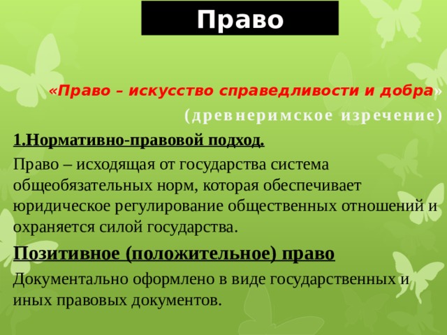 Право «Право – искусство справедливости и добра » (древнеримское изречение) 1.Нормативно-правовой подход. Право – исходящая от государства система общеобязательных норм, которая обеспечивает юридическое регулирование общественных отношений и охраняется силой государства. Позитивное (положительное) право Документально оформлено в виде государственных и иных правовых документов. 