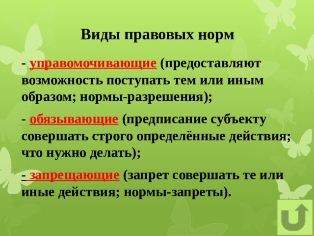 Виды правовых норм - управомочивающие (предоставляют возможность поступать тем или иным образом; нормы-разрешения); - обязывающие (предписание субъекту совершать строго определённые действия; что нужно делать); - запрещающие (запрет совершать те или иные действия; нормы-запреты).    