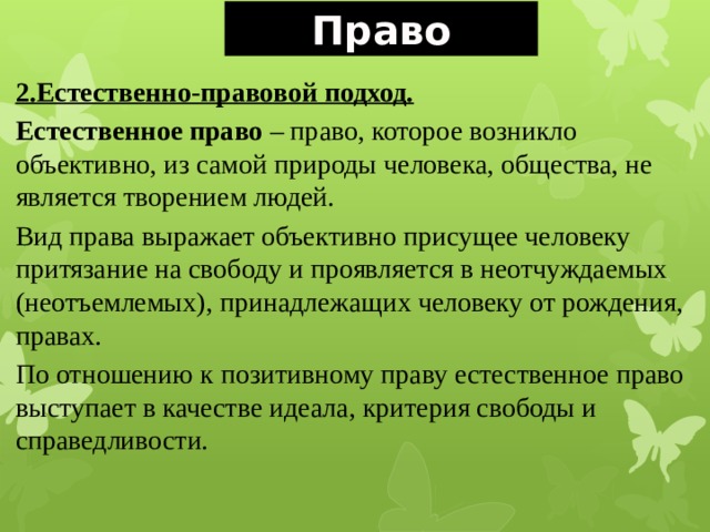 Право 2.Естественно-правовой подход. Естественное право – право, которое возникло объективно, из самой природы человека, общества, не является творением людей. Вид права выражает объективно присущее человеку притязание на свободу и проявляется в неотчуждаемых (неотъемлемых), принадлежащих человеку от рождения, правах. По отношению к позитивному праву естественное право выступает в качестве идеала, критерия свободы и справедливости. 