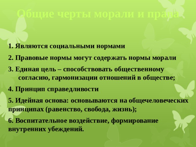 Общие черты морали и права  1. Являются социальными нормами 2. Правовые нормы могут содержать нормы морали 3. Единая цель – способствовать общественному согласию, гармонизации отношений в обществе; 4. Принцип справедливости 5. Идейная основа: основываются на общечеловеческих принципах (равенство, свобода, жизнь); 6. Воспитательное воздействие, формирование внутренних убеждений.   