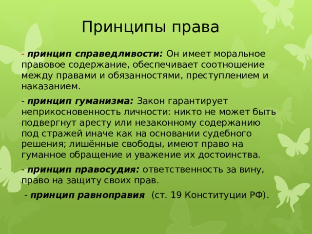 Принципы права - принцип справедливости: Он имеет моральное правовое содержание, обеспечивает соотношение между правами и обязанностями, преступлением и наказанием. - принцип гуманизма: Закон гарантирует неприкосновенность личности: никто не может быть подвергнут аресту или незаконному содержанию под стражей иначе как на основании судебного решения; лишённые свободы, имеют право на гуманное обращение и уважение их достоинства. - принцип правосудия: ответственность за вину, право на защиту своих прав.  - принцип равноправия (ст. 19 Конституции РФ). 