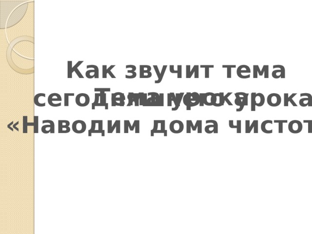 Как звучит тема  сегодняшнего урока? Тема урока:  «Наводим дома чистоту» 